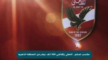 مكسب ضخم.. الأهلي يتقاضى 500 ألف دولار من الصفقة الذهبية